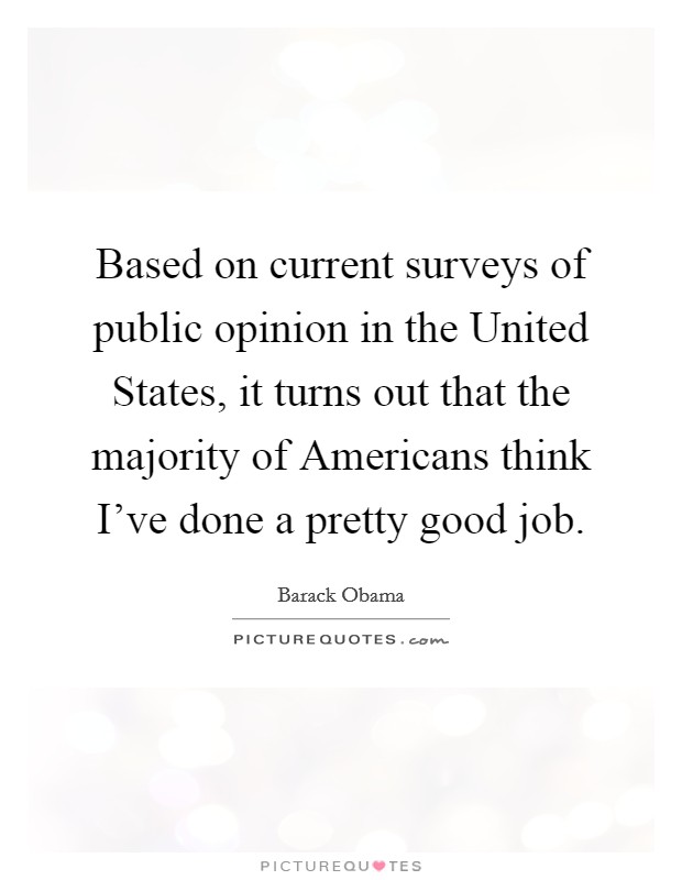 Based on current surveys of public opinion in the United States, it turns out that the majority of Americans think I've done a pretty good job. Picture Quote #1