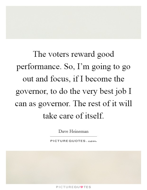 The voters reward good performance. So, I'm going to go out and focus, if I become the governor, to do the very best job I can as governor. The rest of it will take care of itself. Picture Quote #1