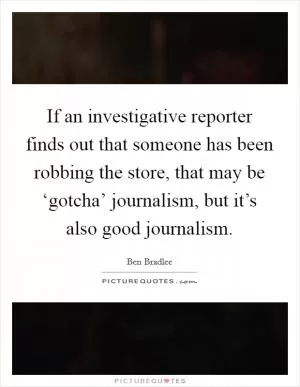 If an investigative reporter finds out that someone has been robbing the store, that may be ‘gotcha’ journalism, but it’s also good journalism Picture Quote #1