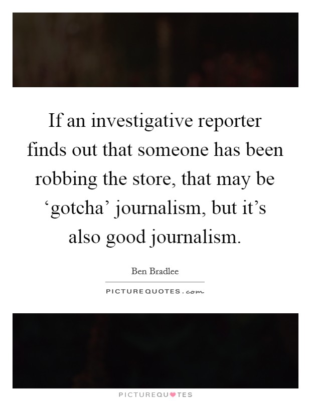 If an investigative reporter finds out that someone has been robbing the store, that may be ‘gotcha' journalism, but it's also good journalism. Picture Quote #1