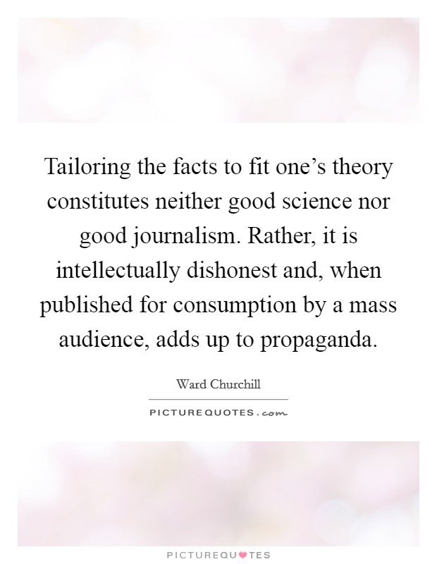 Tailoring the facts to fit one's theory constitutes neither good science nor good journalism. Rather, it is intellectually dishonest and, when published for consumption by a mass audience, adds up to propaganda. Picture Quote #1