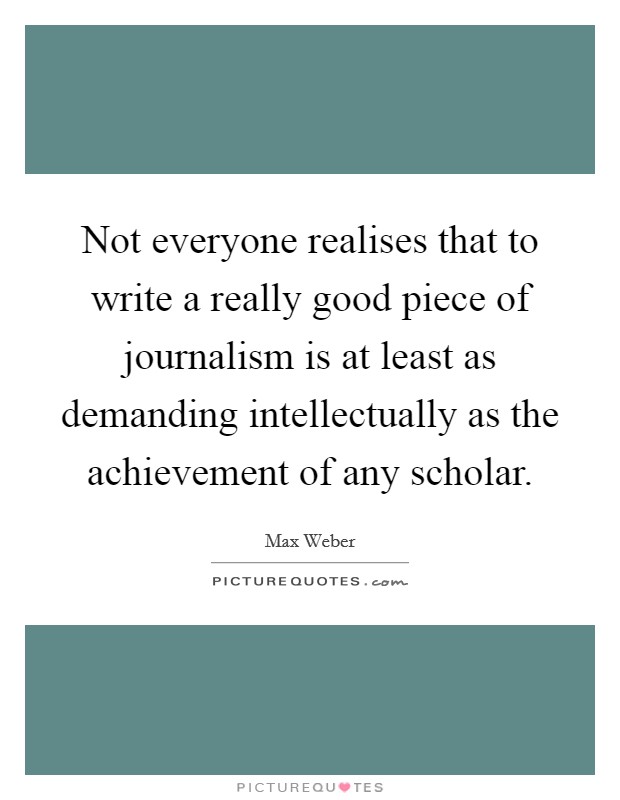 Not everyone realises that to write a really good piece of journalism is at least as demanding intellectually as the achievement of any scholar. Picture Quote #1