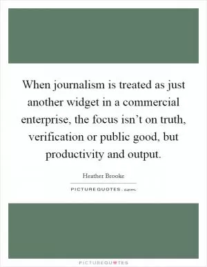 When journalism is treated as just another widget in a commercial enterprise, the focus isn’t on truth, verification or public good, but productivity and output Picture Quote #1