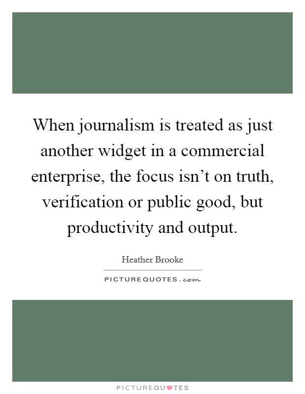 When journalism is treated as just another widget in a commercial enterprise, the focus isn't on truth, verification or public good, but productivity and output. Picture Quote #1