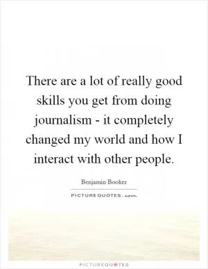 There are a lot of really good skills you get from doing journalism - it completely changed my world and how I interact with other people Picture Quote #1