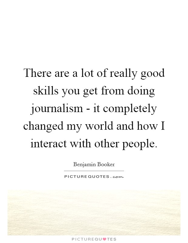 There are a lot of really good skills you get from doing journalism - it completely changed my world and how I interact with other people. Picture Quote #1