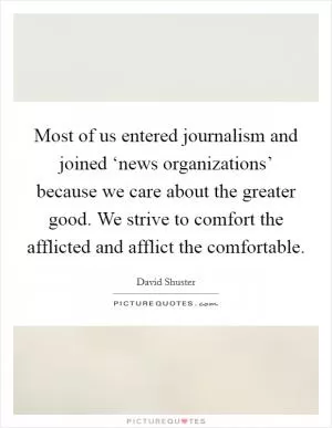 Most of us entered journalism and joined ‘news organizations’ because we care about the greater good. We strive to comfort the afflicted and afflict the comfortable Picture Quote #1