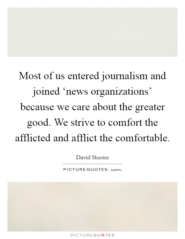 Most of us entered journalism and joined ‘news organizations' because we care about the greater good. We strive to comfort the afflicted and afflict the comfortable. Picture Quote #1