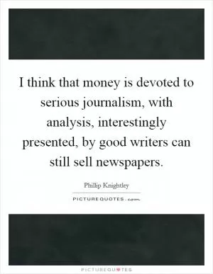 I think that money is devoted to serious journalism, with analysis, interestingly presented, by good writers can still sell newspapers Picture Quote #1