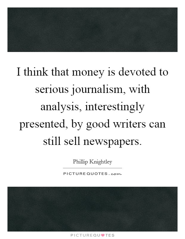 I think that money is devoted to serious journalism, with analysis, interestingly presented, by good writers can still sell newspapers. Picture Quote #1