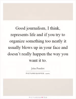 Good journalism, I think, represents life and if you try to organize something too neatly it usually blows up in your face and doesn’t really happen the way you want it to Picture Quote #1