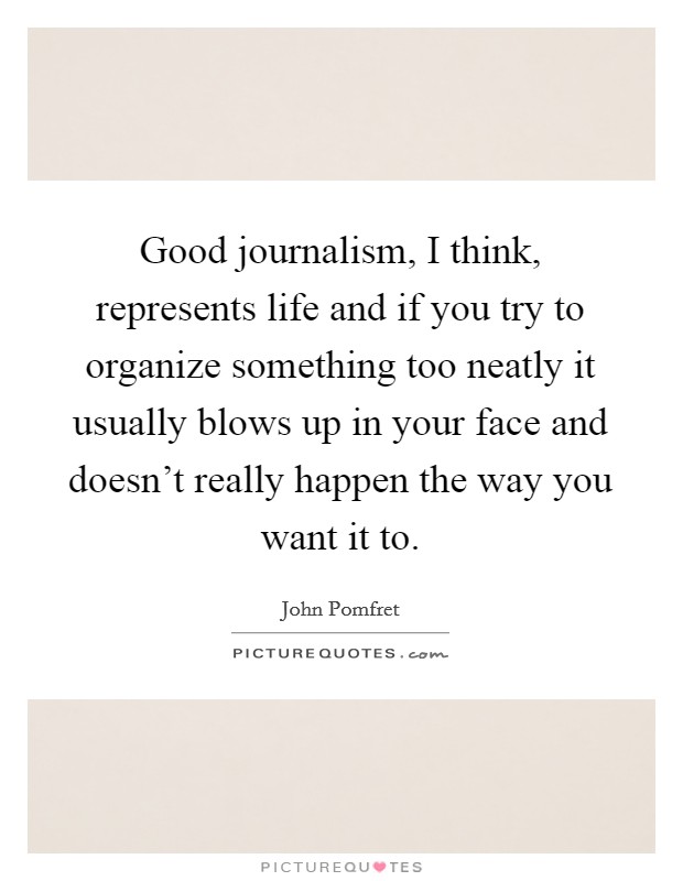 Good journalism, I think, represents life and if you try to organize something too neatly it usually blows up in your face and doesn't really happen the way you want it to. Picture Quote #1