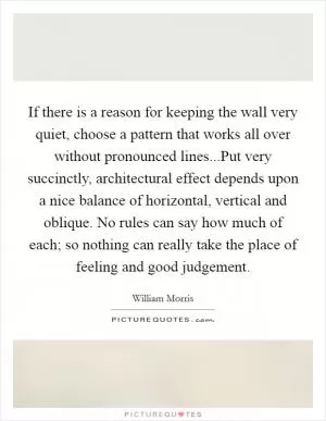 If there is a reason for keeping the wall very quiet, choose a pattern that works all over without pronounced lines...Put very succinctly, architectural effect depends upon a nice balance of horizontal, vertical and oblique. No rules can say how much of each; so nothing can really take the place of feeling and good judgement Picture Quote #1