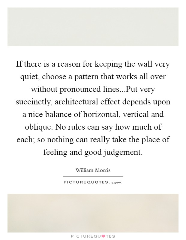 If there is a reason for keeping the wall very quiet, choose a pattern that works all over without pronounced lines...Put very succinctly, architectural effect depends upon a nice balance of horizontal, vertical and oblique. No rules can say how much of each; so nothing can really take the place of feeling and good judgement. Picture Quote #1