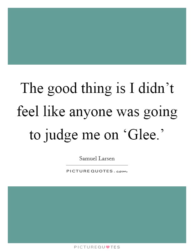 The good thing is I didn't feel like anyone was going to judge me on ‘Glee.' Picture Quote #1