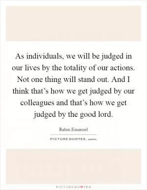 As individuals, we will be judged in our lives by the totality of our actions. Not one thing will stand out. And I think that’s how we get judged by our colleagues and that’s how we get judged by the good lord Picture Quote #1