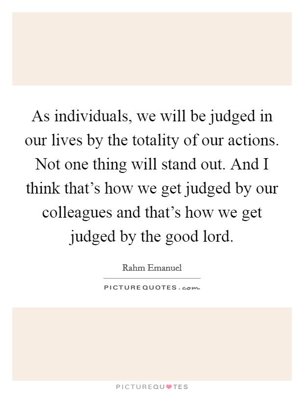 As individuals, we will be judged in our lives by the totality of our actions. Not one thing will stand out. And I think that's how we get judged by our colleagues and that's how we get judged by the good lord. Picture Quote #1