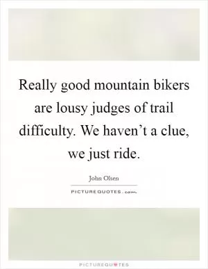 Really good mountain bikers are lousy judges of trail difficulty. We haven’t a clue, we just ride Picture Quote #1