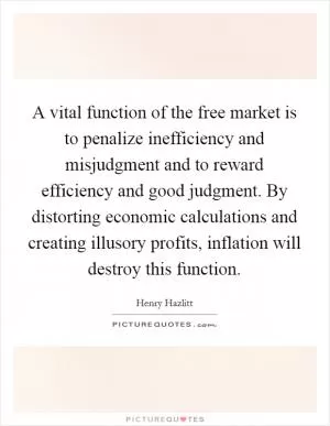 A vital function of the free market is to penalize inefficiency and misjudgment and to reward efficiency and good judgment. By distorting economic calculations and creating illusory profits, inflation will destroy this function Picture Quote #1