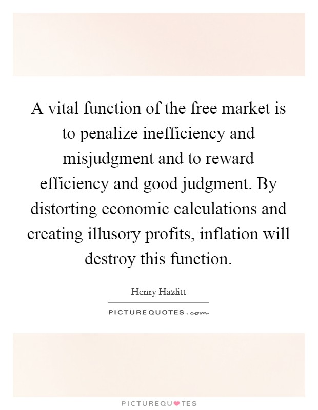 A vital function of the free market is to penalize inefficiency and misjudgment and to reward efficiency and good judgment. By distorting economic calculations and creating illusory profits, inflation will destroy this function. Picture Quote #1