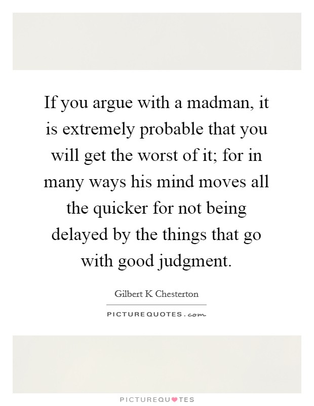 If you argue with a madman, it is extremely probable that you will get the worst of it; for in many ways his mind moves all the quicker for not being delayed by the things that go with good judgment. Picture Quote #1
