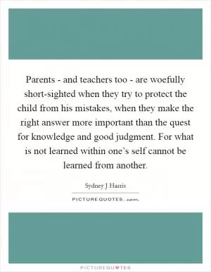 Parents - and teachers too - are woefully short-sighted when they try to protect the child from his mistakes, when they make the right answer more important than the quest for knowledge and good judgment. For what is not learned within one’s self cannot be learned from another Picture Quote #1