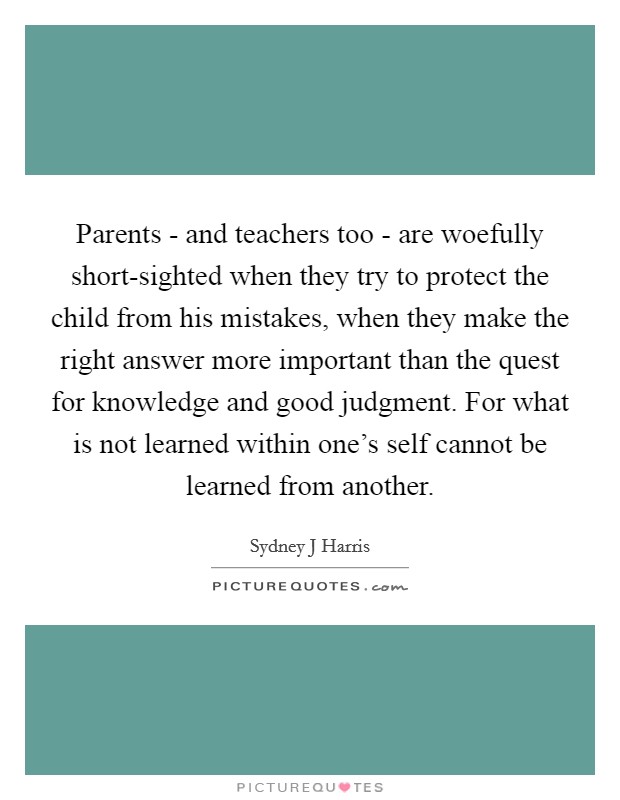 Parents - and teachers too - are woefully short-sighted when they try to protect the child from his mistakes, when they make the right answer more important than the quest for knowledge and good judgment. For what is not learned within one's self cannot be learned from another. Picture Quote #1