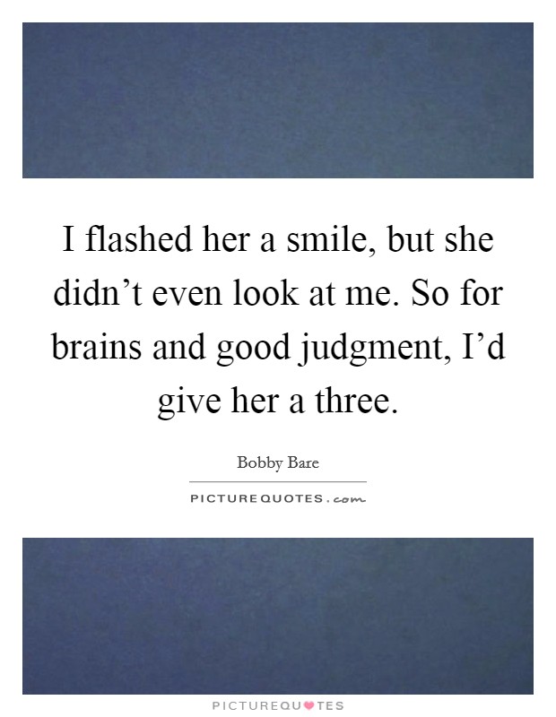 I flashed her a smile, but she didn't even look at me. So for brains and good judgment, I'd give her a three. Picture Quote #1