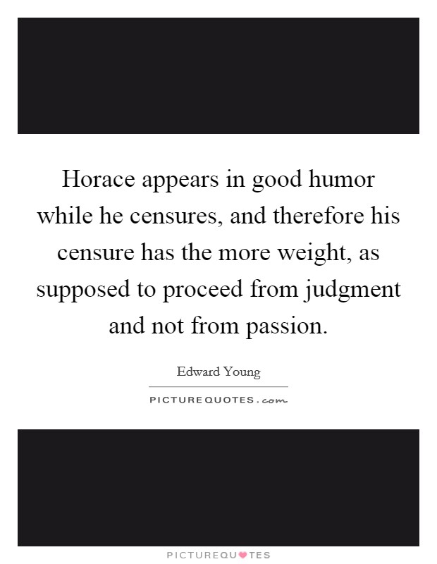 Horace appears in good humor while he censures, and therefore his censure has the more weight, as supposed to proceed from judgment and not from passion. Picture Quote #1