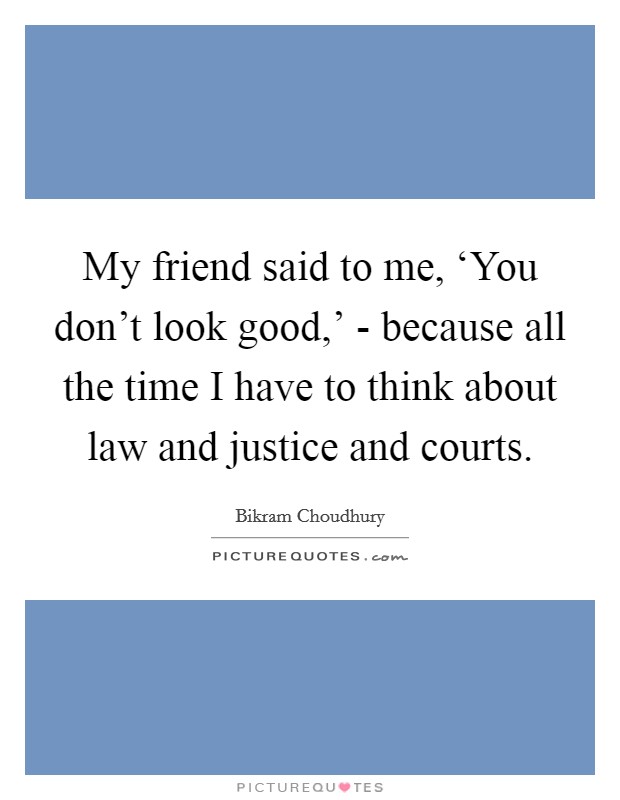 My friend said to me, ‘You don't look good,' - because all the time I have to think about law and justice and courts. Picture Quote #1