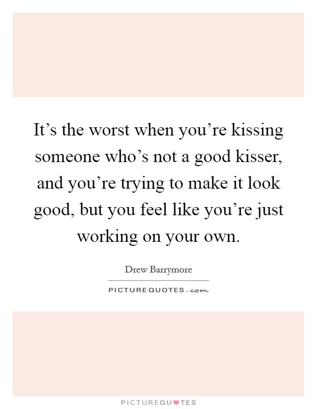 It's the worst when you're kissing someone who's not a good kisser, and you're trying to make it look good, but you feel like you're just working on your own. Picture Quote #1
