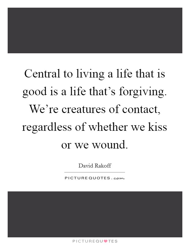 Central to living a life that is good is a life that's forgiving. We're creatures of contact, regardless of whether we kiss or we wound. Picture Quote #1