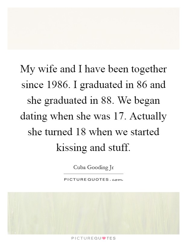 My wife and I have been together since 1986. I graduated in  86 and she graduated in  88. We began dating when she was 17. Actually she turned 18 when we started kissing and stuff. Picture Quote #1