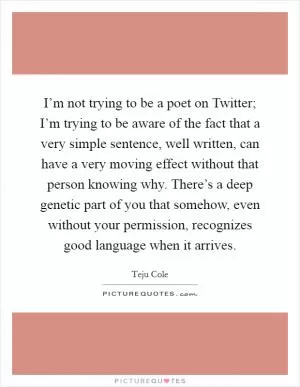 I’m not trying to be a poet on Twitter; I’m trying to be aware of the fact that a very simple sentence, well written, can have a very moving effect without that person knowing why. There’s a deep genetic part of you that somehow, even without your permission, recognizes good language when it arrives Picture Quote #1