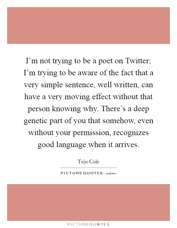 I'm not trying to be a poet on Twitter; I'm trying to be aware of the fact that a very simple sentence, well written, can have a very moving effect without that person knowing why. There's a deep genetic part of you that somehow, even without your permission, recognizes good language when it arrives. Picture Quote #1