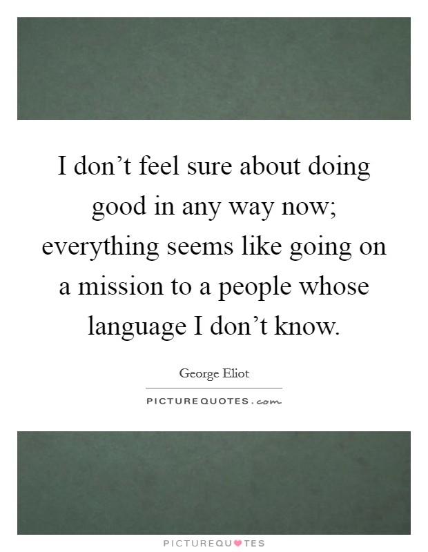 I don't feel sure about doing good in any way now; everything seems like going on a mission to a people whose language I don't know. Picture Quote #1