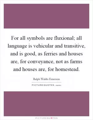For all symbols are fluxional; all language is vehicular and transitive, and is good, as ferries and houses are, for conveyance, not as farms and houses are, for homestead Picture Quote #1