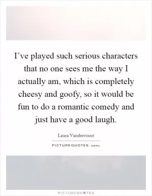 I’ve played such serious characters that no one sees me the way I actually am, which is completely cheesy and goofy, so it would be fun to do a romantic comedy and just have a good laugh Picture Quote #1
