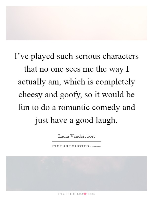 I've played such serious characters that no one sees me the way I actually am, which is completely cheesy and goofy, so it would be fun to do a romantic comedy and just have a good laugh. Picture Quote #1
