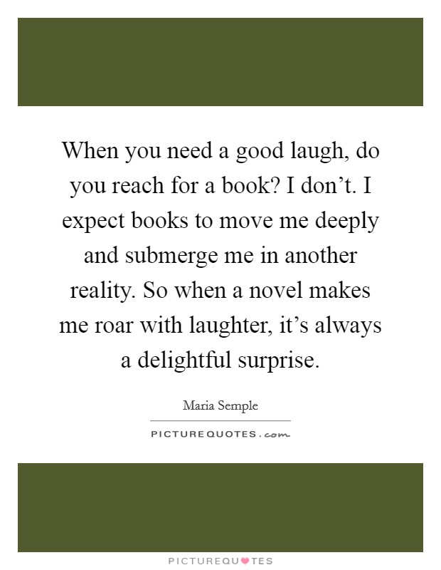 When you need a good laugh, do you reach for a book? I don't. I expect books to move me deeply and submerge me in another reality. So when a novel makes me roar with laughter, it's always a delightful surprise. Picture Quote #1