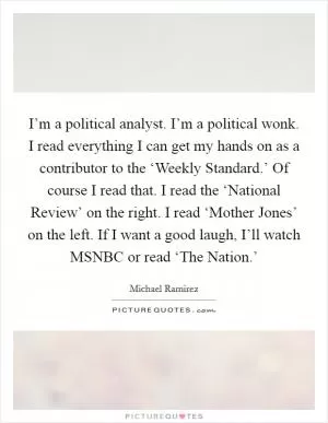I’m a political analyst. I’m a political wonk. I read everything I can get my hands on as a contributor to the ‘Weekly Standard.’ Of course I read that. I read the ‘National Review’ on the right. I read ‘Mother Jones’ on the left. If I want a good laugh, I’ll watch MSNBC or read ‘The Nation.’ Picture Quote #1