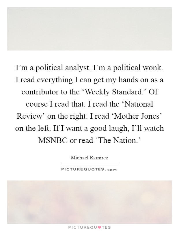 I'm a political analyst. I'm a political wonk. I read everything I can get my hands on as a contributor to the ‘Weekly Standard.' Of course I read that. I read the ‘National Review' on the right. I read ‘Mother Jones' on the left. If I want a good laugh, I'll watch MSNBC or read ‘The Nation.' Picture Quote #1
