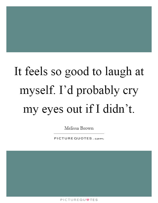 It feels so good to laugh at myself. I'd probably cry my eyes out if I didn't. Picture Quote #1