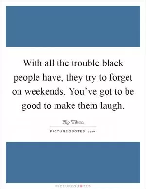With all the trouble black people have, they try to forget on weekends. You’ve got to be good to make them laugh Picture Quote #1