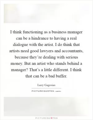 I think functioning as a business manager can be a hindrance to having a real dialogue with the artist. I do think that artists need good lawyers and accountants, because they’re dealing with serious money. But an artist who stands behind a manager? That’s a little different. I think that can be a bad buffer Picture Quote #1
