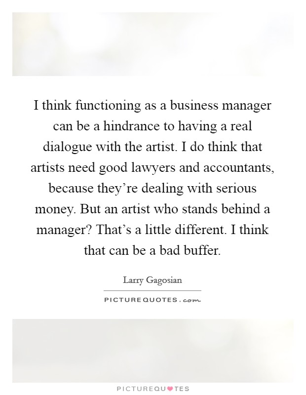 I think functioning as a business manager can be a hindrance to having a real dialogue with the artist. I do think that artists need good lawyers and accountants, because they're dealing with serious money. But an artist who stands behind a manager? That's a little different. I think that can be a bad buffer. Picture Quote #1