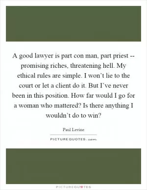 A good lawyer is part con man, part priest -- promising riches, threatening hell. My ethical rules are simple. I won’t lie to the court or let a client do it. But I’ve never been in this position. How far would I go for a woman who mattered? Is there anything I wouldn’t do to win? Picture Quote #1
