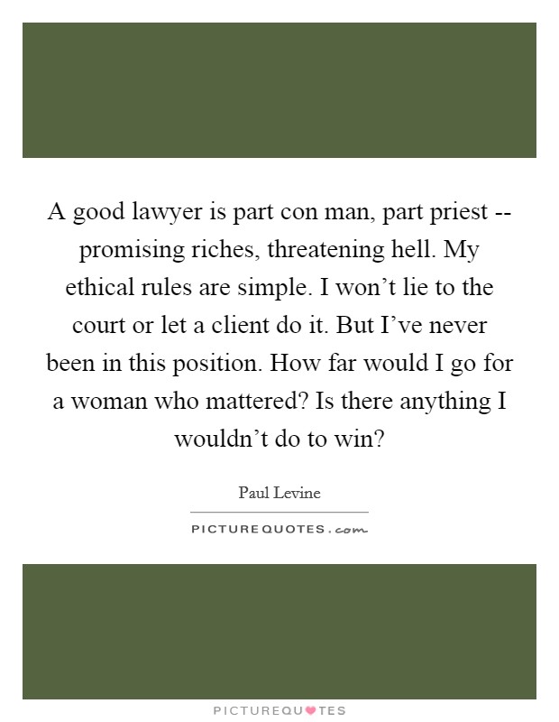 A good lawyer is part con man, part priest -- promising riches, threatening hell. My ethical rules are simple. I won't lie to the court or let a client do it. But I've never been in this position. How far would I go for a woman who mattered? Is there anything I wouldn't do to win? Picture Quote #1