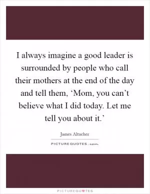 I always imagine a good leader is surrounded by people who call their mothers at the end of the day and tell them, ‘Mom, you can’t believe what I did today. Let me tell you about it.’ Picture Quote #1
