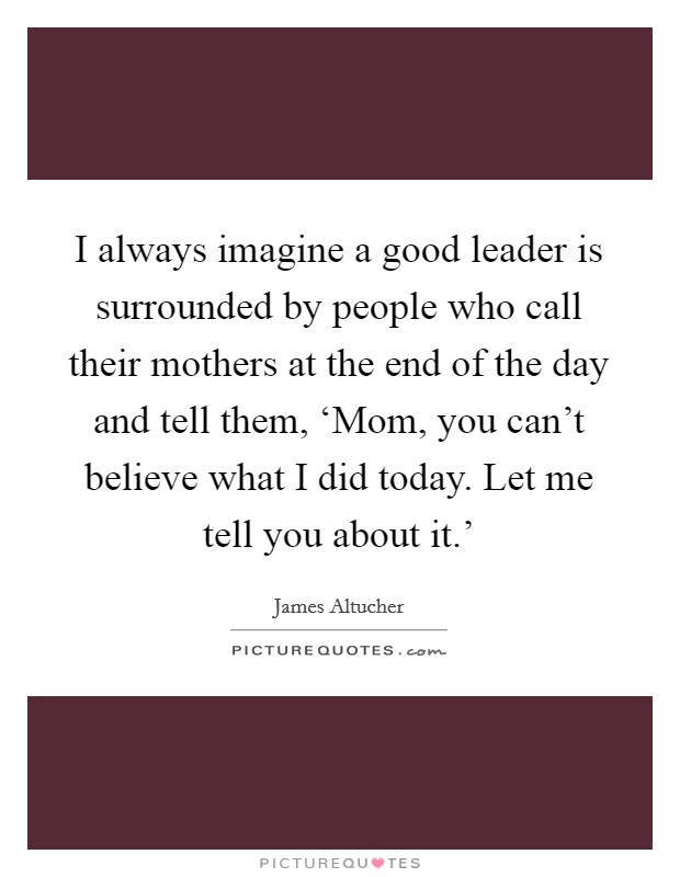 I always imagine a good leader is surrounded by people who call their mothers at the end of the day and tell them, ‘Mom, you can't believe what I did today. Let me tell you about it.' Picture Quote #1